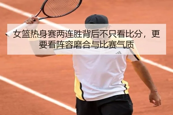 女篮热身赛两连胜背后不只看比分，更要看阵容磨合与比赛气质